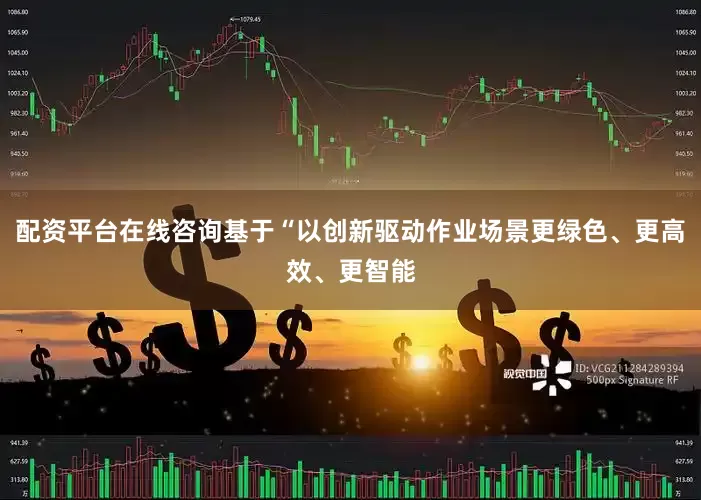 配资平台在线咨询基于“以创新驱动作业场景更绿色、更高效、更智能