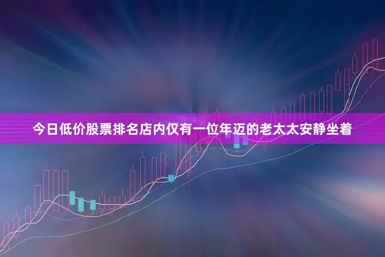 今日低价股票排名店内仅有一位年迈的老太太安静坐着