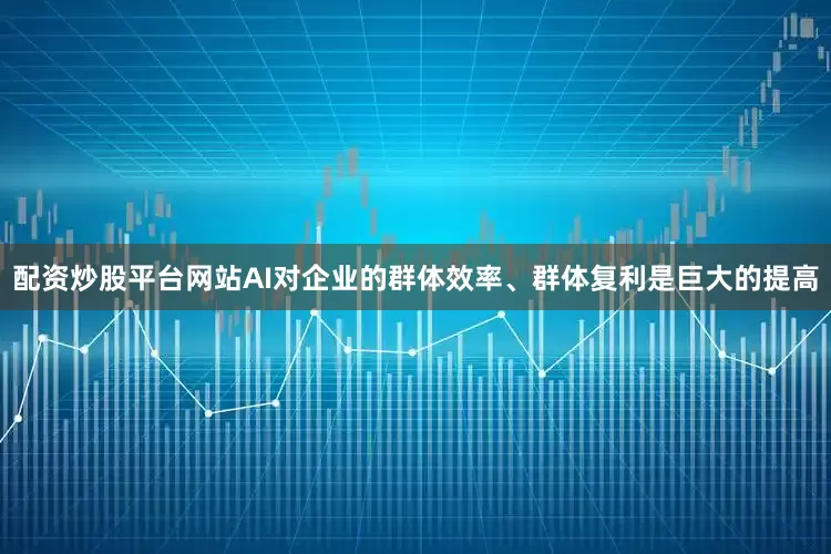 配资炒股平台网站AI对企业的群体效率、群体复利是巨大的提高