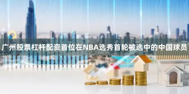 广州股票杠杆配资首位在NBA选秀首轮被选中的中国球员