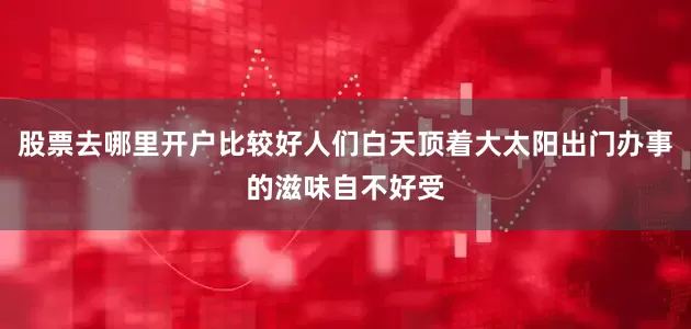 股票去哪里开户比较好人们白天顶着大太阳出门办事的滋味自不好受