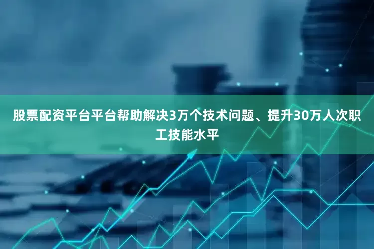 股票配资平台平台帮助解决3万个技术问题、提升30万人次职工技能水平