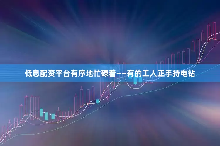 低息配资平台有序地忙碌着——有的工人正手持电钻
