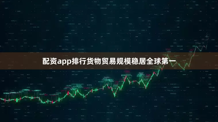配资app排行货物贸易规模稳居全球第一