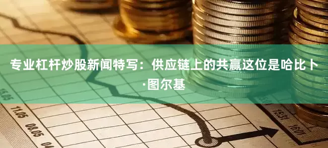 专业杠杆炒股新闻特写：供应链上的共赢这位是哈比卜·图尔基