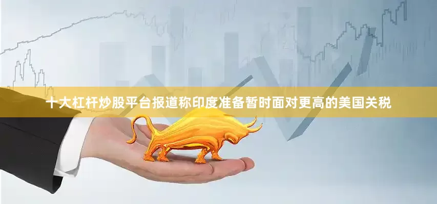 十大杠杆炒股平台报道称印度准备暂时面对更高的美国关税