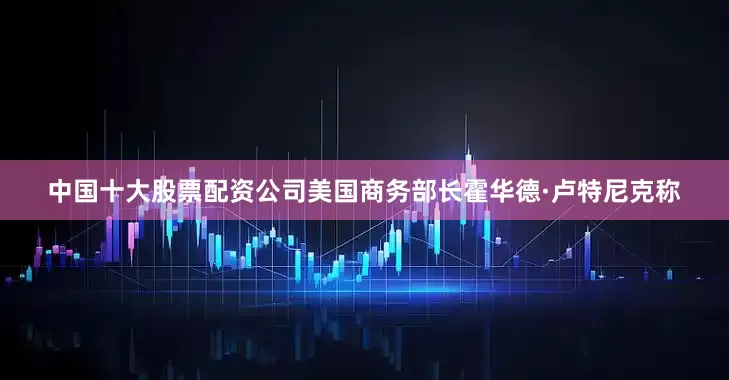 中国十大股票配资公司美国商务部长霍华德·卢特尼克称